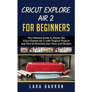 Cricut Explore Air 2 for Beginners: The Ultimate Guide to Master the Cricut Explore Air 2, with Original Projects and How to Monetize your Ideas and D imagine
