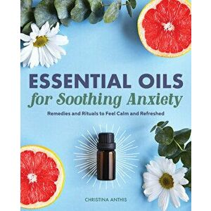 Essential Oils for Soothing Anxiety: Remedies and Rituals to Feel Calm and Refreshed, Paperback - Christina Anthis imagine