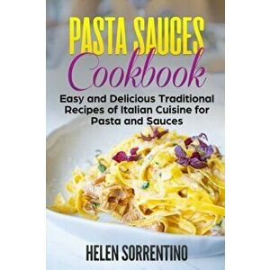 Pasta Sauces Cookbook: Easy and delicious traditional recipes of Italian cuisine for pasta and sauces., Paperback - Helen Sorrentino imagine