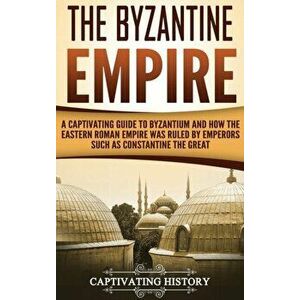 The Byzantine Empire: A Captivating Guide to Byzantium and How the Eastern Roman Empire Was Ruled by Emperors such as Constantine the Great, Hardcover imagine