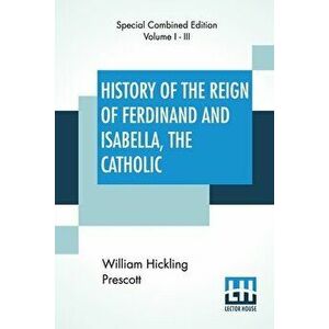 History Of The Reign Of Ferdinand And Isabella, The Catholic (Complete): Complete Edition Of Three Volumes, Paperback - William Hickling Prescott imagine