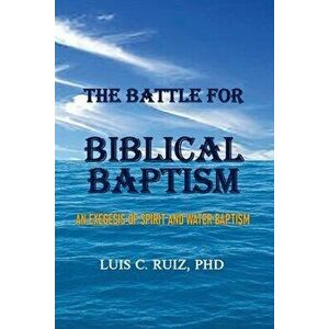 The Battle For Biblical Baptism: An Exegesis Of Spirit and Water Baptism, Paperback - Luis C. Ruiz imagine