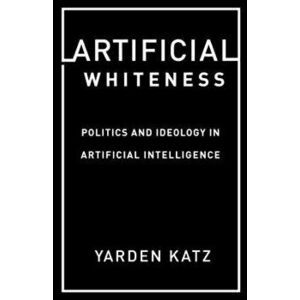 Artificial Whiteness: Politics and Ideology in Artificial Intelligence, Paperback - Yarden Katz imagine