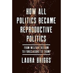 How All Politics Became Reproductive Politics: From Welfare Reform to Foreclosure to Trump, Paperback - Laura Briggs imagine