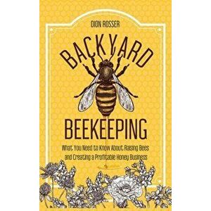 Backyard Beekeeping: What You Need to Know About Raising Bees and Creating a Profitable Honey Business, Hardcover - Dion Rosser imagine