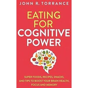 Eating for Cognitive Power: Super Foods, Recipes, Snacks, and Tips to Boost Your Brain Health, Focus and Memory - John R. Torrance imagine