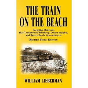 The Train on the Beach: Forgotten Railroads that Transformed Winthrop, Orient Heights, and Revere Beach, Massachusetts - William Lieberman imagine