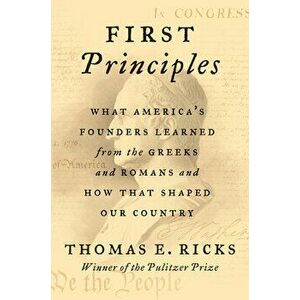 First Principles: What America's Founders Learned from the Greeks and Romans and How That Shaped Our Country, Hardcover - Thomas E. Ricks imagine