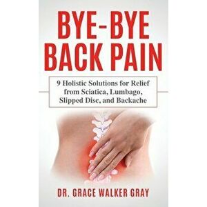 Bye-Bye Back Pain: 9 Holistic Solutions for Relief from Sciatica, Lumbago, Slipped Disc, and Backache, Hardcover - Grace Walker Gray imagine