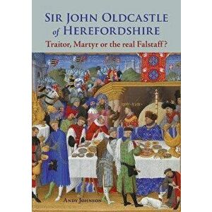 Sir John Oldcastle of Herefordshire. Traitor, Martyr or the Real Falstaff?, Paperback - Andy Johnson imagine