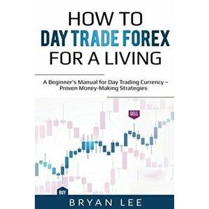 How to Day Trade Forex for a Living: A Beginner's Manual for Day Trading Currency - Proven Money-Making Strategies - Bryan Lee imagine