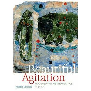 Beautiful Agitation: Modern Painting and Politics in Syria, Hardcover - Anneka Lenssen imagine