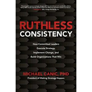 Ruthless Consistency: How Committed Leaders Execute Strategy, Implement Change, and Build Organizations That Win - Michael Canic imagine