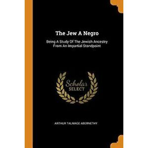 The Jew a Negro: Being a Study of the Jewish Ancestry from an Impartial Standpoint, Paperback - Arthur Talmage Abernethy imagine