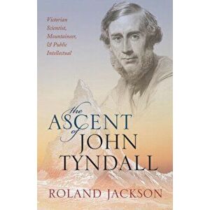 Ascent of John Tyndall. Victorian Scientist, Mountaineer, and Public Intellectual, Paperback - Roland Jackson imagine