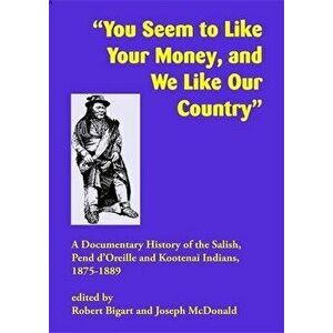 You Seem to Like Your Money, and We Like Our Country: A Documentary History of the Salish, Pend d'Oreille, and Kootenai Indians, 1875-1889 - Robert J. imagine