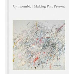 Cy Twombly: Making Past Present, Hardcover - Cy Twombly imagine