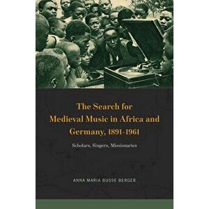 The Search for Medieval Music in Africa and Germany, 1891-1961: Scholars, Singers, Missionaries, Hardcover - Anna Maria Busse Berger imagine