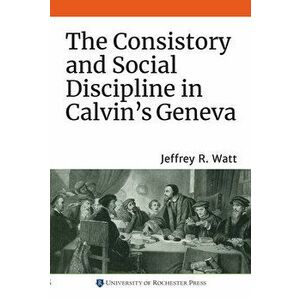The Consistory and Social Discipline in Calvin's Geneva, Paperback - Jeffrey R. Watt imagine