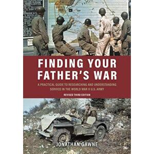 Finding Your Father's War: A Practical Guide to Researching and Understanding Service in the World War II U.S. Army - Jonathan Gawne imagine