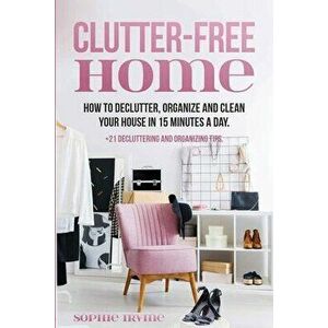 Clutter-Free Home: How to Declutter, Organize and Clean Your House in 15 Minutes a Day., Paperback - Sophie Irvine imagine