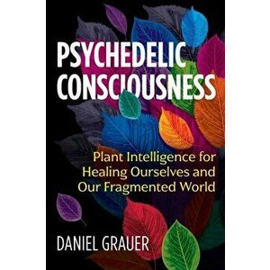 Psychedelic Consciousness. Plant Intelligence for Healing Ourselves and Our Fragmented World, Paperback - Daniel Grauer imagine
