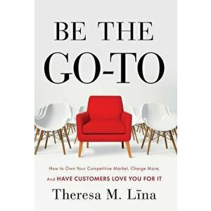 Be the Go-To: How to Own Your Competitive Market, Charge More, and Have Customers Love You For It, Hardcover - Theresa M. Lina imagine