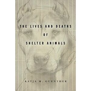 The Lives and Deaths of Shelter Animals: The Lives and Deaths of Shelter Animals, Paperback - Katja M. Guenther imagine