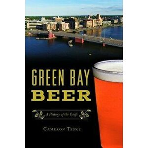 Green Bay Beer: A History of the Craft, Paperback - Cameron Teske imagine