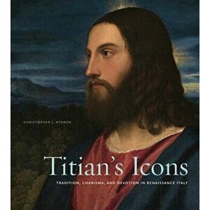 Titian's Icons: Tradition, Charisma, and Devotion in Renaissance Italy, Hardcover - Christopher J. Nygren imagine