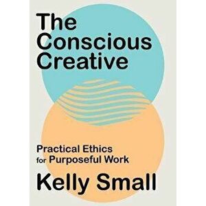 Conscious Creative, The. Practical Ethics for Purposeful Work, Paperback - Kelly Small imagine