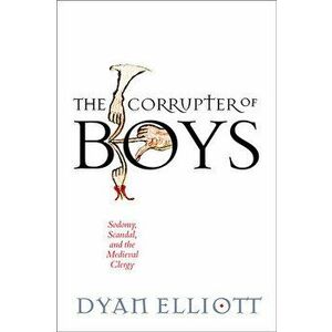 The Corrupter of Boys: Sodomy, Scandal, and the Medieval Clergy, Hardcover - Dyan Elliott imagine