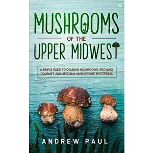 Mushrooms of the upper Midwest: A Simple Guide to Common Mushrooms, Growing Gourmet and Medicinal Mushrooms, Mycophilia - Andrew Paul imagine