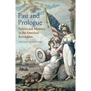 Past and Prologue: Politics and Memory in the American Revolution, Hardcover - Michael D. Hattem imagine
