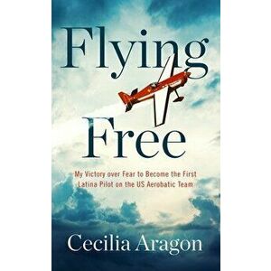 Flying Free: My Victory Over Fear to Become the First Latina Pilot on the Us Aerobatic Team, Hardcover - Cecilia Aragon imagine