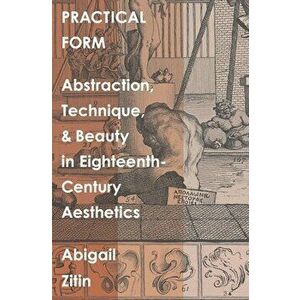 Practical Form: Abstraction, Technique, and Beauty in Eighteenth-Century Aesthetics, Hardcover - Abigail Zitin imagine