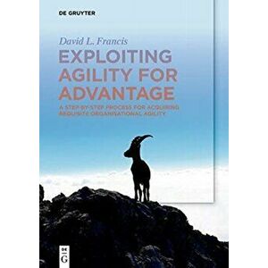 Exploiting Agility for Advantage. A Step-by-Step Process for Acquiring Requisite Organisational Agility, Paperback - David L. Francis imagine