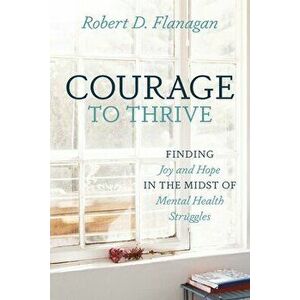 Courage to Thrive: Finding Joy and Hope in the Midst of Mental Health Struggles, Paperback - Robert D. Flanagan imagine