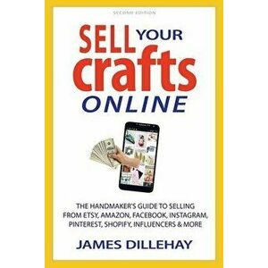Sell Your Crafts Online: The Handmakers Guide to Selling from Etsy, Amazon, Facebook, Instagram, Pinterest, Shopify, Influencers and More - James Dill imagine