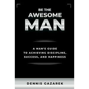 Be the Awesome Man: A Young Man's Guide to Achieving Discipline, Success, and Happiness, Paperback - Dennis Gazarek imagine