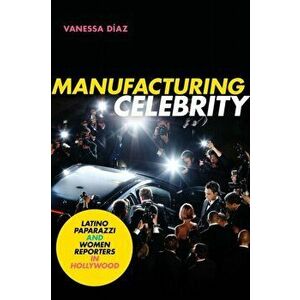Manufacturing Celebrity. Latino Paparazzi and Women Reporters in Hollywood, Paperback - Vanessa Diaz imagine