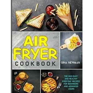 Air Fryer Cookbook: The 600 Easy and Healthy Everyday Recipes for Beginners and Advanced Users, Paperback - Gina Newman imagine