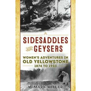 Sidesaddles and Geysers: Women's Adventures in Old Yellowstone 1874 to 1903, Paperback - M. Mark Miller imagine