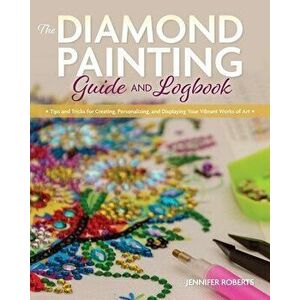 The Diamond Painting Guide and Logbook: Tips and Tricks for Creating, Personalizing, and Displaying Your Vibrant Works of Art - Jennifer Roberts imagine