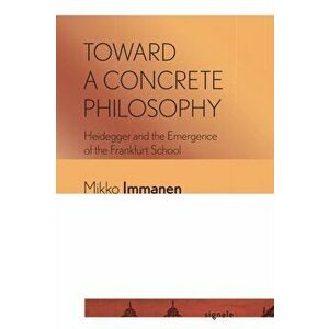 Toward a Concrete Philosophy. Heidegger and the Emergence of the Frankfurt School, Paperback - Mikko Immanen imagine