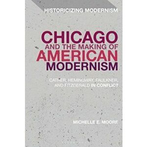Chicago and the Making of American Modernism. Cather, Hemingway, Faulkner, and Fitzgerald in Conflict, Paperback - Professor Michelle E. Moore imagine