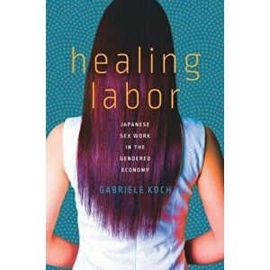 Healing Labor. Japanese Sex Work in the Gendered Economy, Hardback - Gabriele Koch imagine