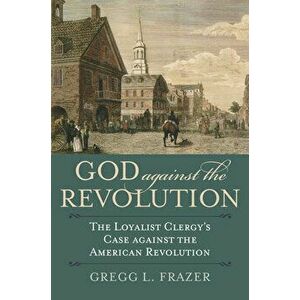 God Against the Revolution: The Loyalist Clergy's Case Against the American Revolution, Paperback - Gregg L. Frazer imagine