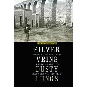 Silver Veins, Dusty Lungs: Mining, Water, and Public Health in Zacatecas, 1835-1946, Paperback - Rocio Gomez imagine