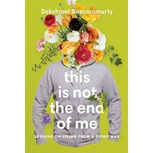 This Is Not The End Of Me. Lessons on Living from a Dying Man, Paperback - Dakshana Bascaramurty imagine